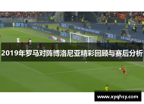 2019年罗马对阵博洛尼亚精彩回顾与赛后分析