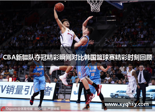 CBA新疆队夺冠精彩瞬间对比韩国篮球赛精彩时刻回顾